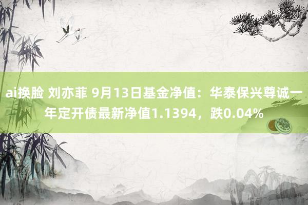 ai换脸 刘亦菲 9月13日基金净值：华泰保兴尊诚一年定开债最新净值1.1394，跌0.04%