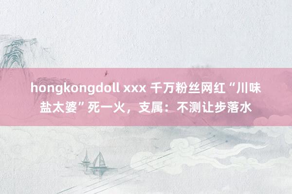 hongkongdoll xxx 千万粉丝网红“川味盐太婆”死一火，支属：不测让步落水