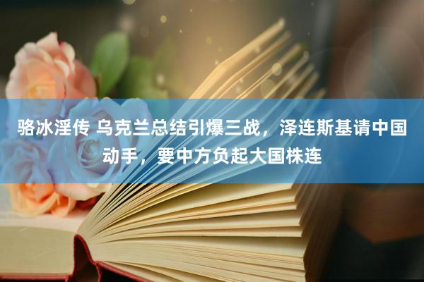 骆冰淫传 乌克兰总结引爆三战，泽连斯基请中国动手，要中方负起大国株连