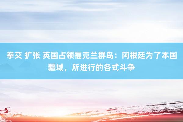 拳交 扩张 英国占领福克兰群岛：阿根廷为了本国疆域，所进行的各式斗争