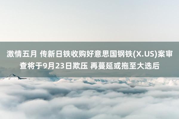 激情五月 传新日铁收购好意思国钢铁(X.US)案审查将于9月23日欺压 再蔓延或拖至大选后