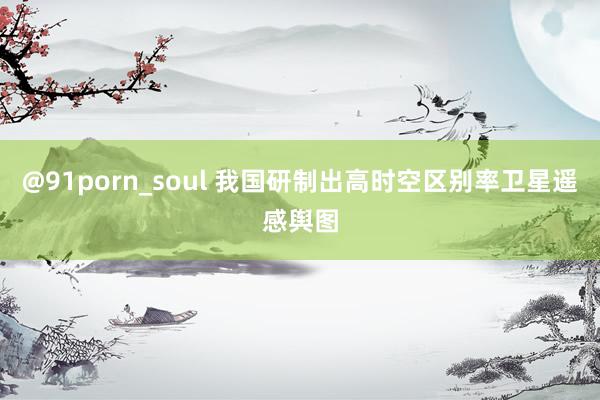 @91porn_soul 我国研制出高时空区别率卫星遥感舆图