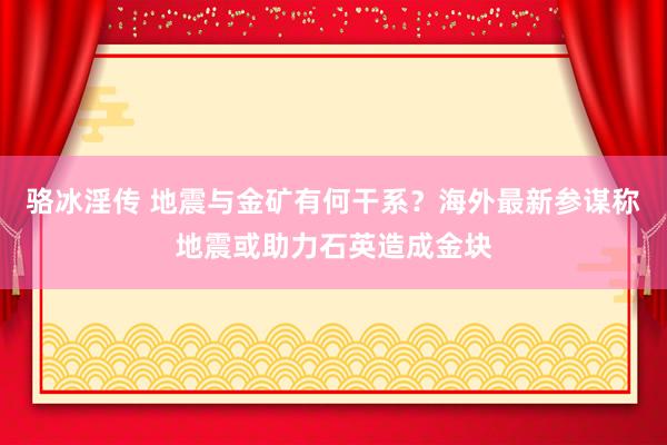 骆冰淫传 地震与金矿有何干系？海外最新参谋称地震或助力石英造成金块