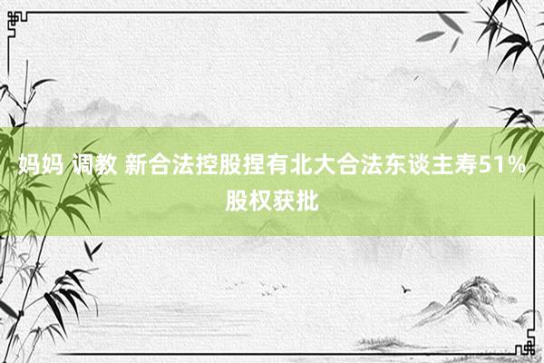 妈妈 调教 新合法控股捏有北大合法东谈主寿51%股权获批