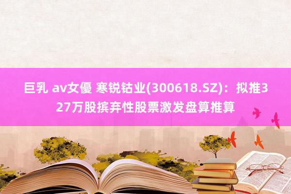 巨乳 av女優 寒锐钴业(300618.SZ)：拟推327万股摈弃性股票激发盘算推算