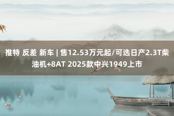 推特 反差 新车 | 售12.53万元起/可选日产2.3T柴油机+8AT 2025款中兴1949上市