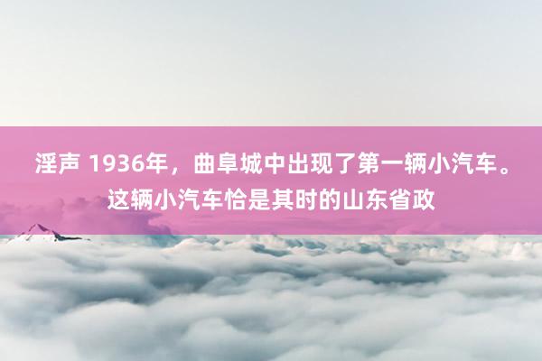 淫声 1936年，曲阜城中出现了第一辆小汽车。这辆小汽车恰是其时的山东省政