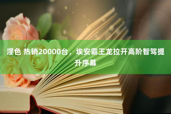 淫色 热销20000台，埃安霸王龙拉开高阶智驾提升序幕