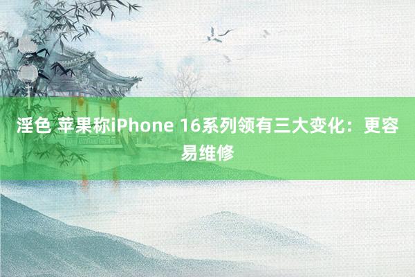 淫色 苹果称iPhone 16系列领有三大变化：更容易维修