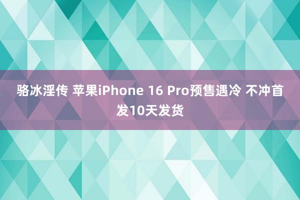 骆冰淫传 苹果iPhone 16 Pro预售遇冷 不冲首发10天发货