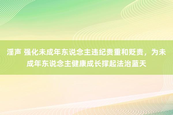 淫声 强化未成年东说念主违纪贵重和贬责，为未成年东说念主健康成长撑起法治蓝天