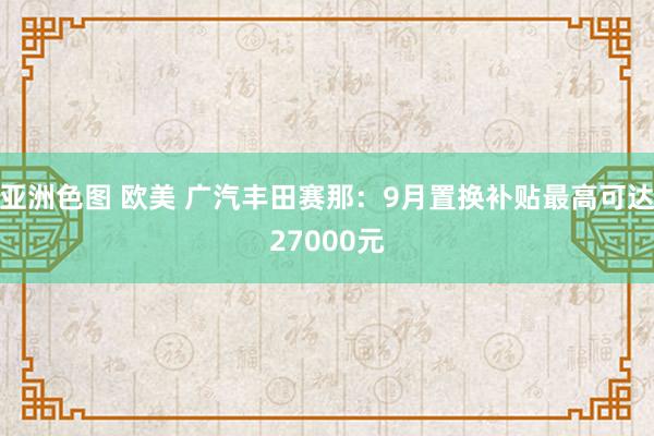 亚洲色图 欧美 广汽丰田赛那：9月置换补贴最高可达27000元