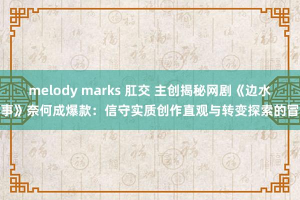 melody marks 肛交 主创揭秘网剧《边水旧事》奈何成爆款：信守实质创作直观与转变探索的冒险