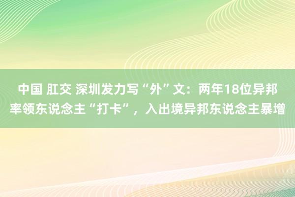 中国 肛交 深圳发力写“外”文：两年18位异邦率领东说念主“打卡”，入出境异邦东说念主暴增