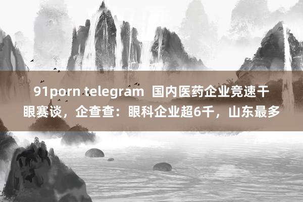 91porn telegram  国内医药企业竞速干眼赛谈，企查查：眼科企业超6千，山东最多