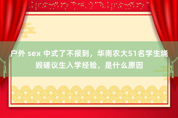 户外 sex 中式了不报到，华南农大51名学生烧毁磋议生入学经验，是什么原因