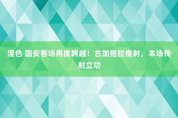 淫色 国安客场再度跨越！古加拖拉推射，本场传射立功