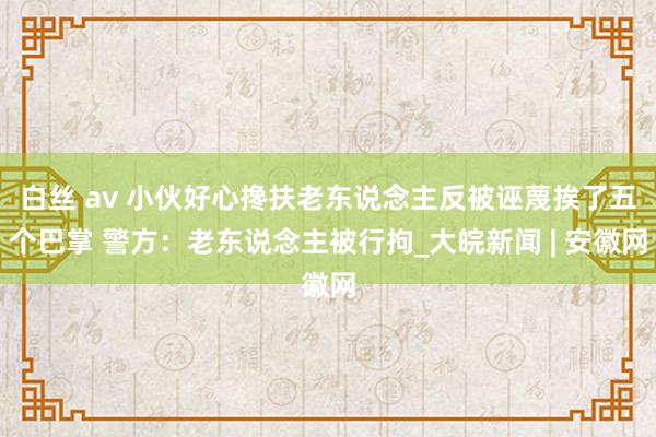 白丝 av 小伙好心搀扶老东说念主反被诬蔑挨了五个巴掌 警方：老东说念主被行拘_大皖新闻 | 安徽网