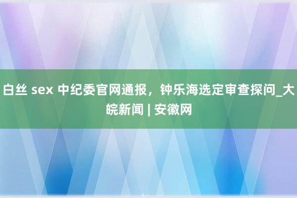 白丝 sex 中纪委官网通报，钟乐海选定审查探问_大皖新闻 | 安徽网