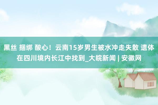 黑丝 捆绑 酸心！云南15岁男生被水冲走失散 遗体在四川境内长江中找到_大皖新闻 | 安徽网