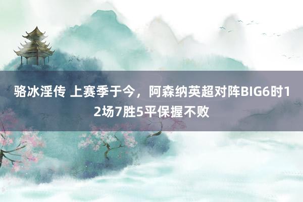 骆冰淫传 上赛季于今，阿森纳英超对阵BIG6时12场7胜5平保握不败