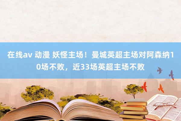 在线av 动漫 妖怪主场！曼城英超主场对阿森纳10场不败，近33场英超主场不败