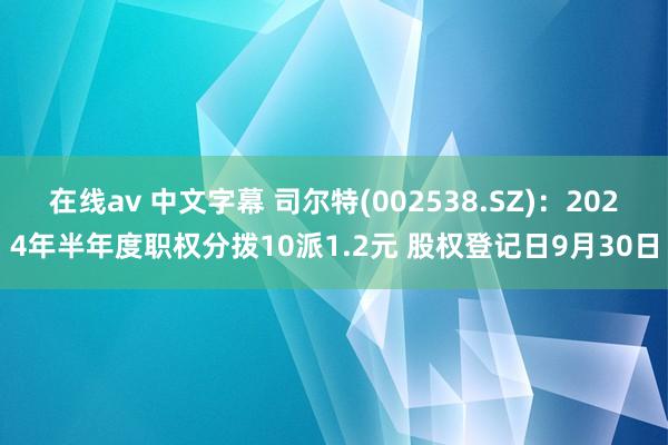 在线av 中文字幕 司尔特(002538.SZ)：2024年半年度职权分拨10派1.2元 股权登记日9月30日