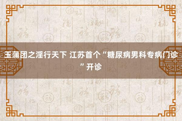 玉蒲团之淫行天下 江苏首个“糖尿病男科专病门诊”开诊