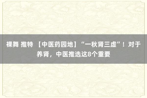 裸舞 推特 【中医药园地】“一秋肾三虚”！对于养肾，中医推选这8个重要