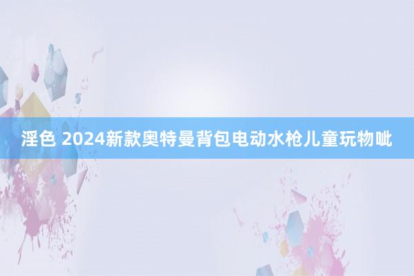 淫色 2024新款奥特曼背包电动水枪儿童玩物呲