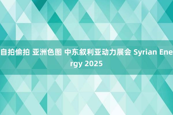 自拍偷拍 亚洲色图 中东叙利亚动力展会 Syrian Energy 2025