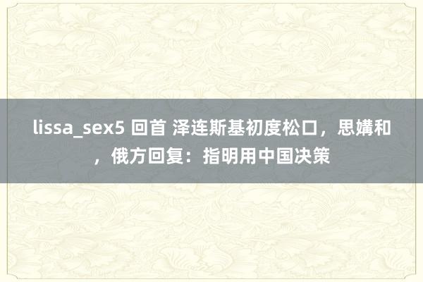 lissa_sex5 回首 泽连斯基初度松口，思媾和，俄方回复：指明用中国决策