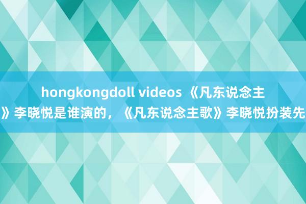 hongkongdoll videos 《凡东说念主歌》李晓悦是谁演的，《凡东说念主歌》李晓悦扮装先容