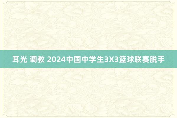 耳光 调教 2024中国中学生3X3篮球联赛脱手