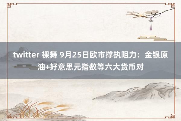 twitter 裸舞 9月25日欧市撑执阻力：金银原油+好意思元指数等六大货币对