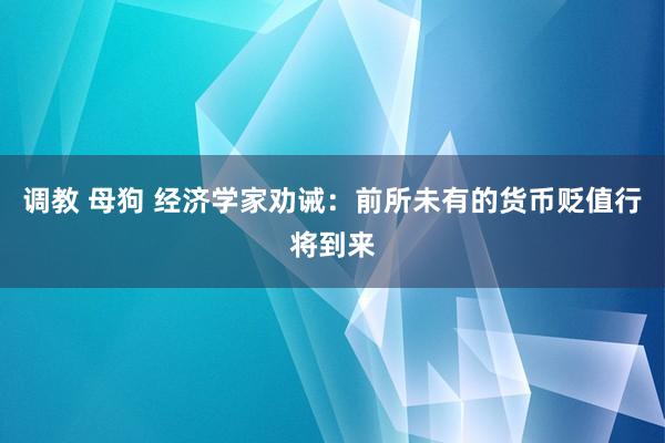 调教 母狗 经济学家劝诫：前所未有的货币贬值行将到来