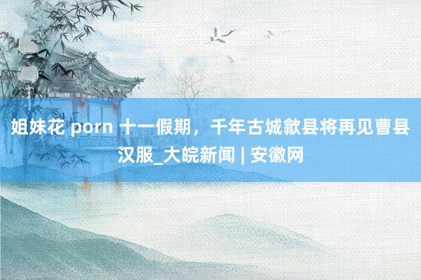 姐妹花 porn 十一假期，千年古城歙县将再见曹县汉服_大皖新闻 | 安徽网