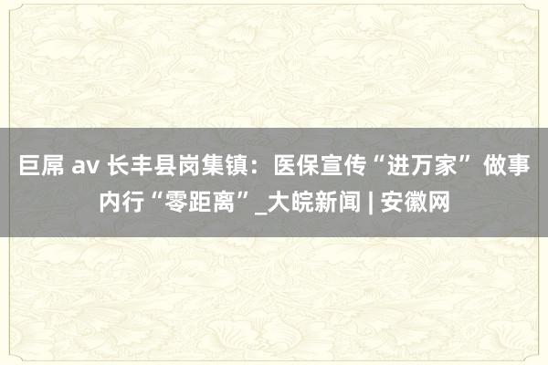 巨屌 av 长丰县岗集镇：医保宣传“进万家” 做事内行“零距离”_大皖新闻 | 安徽网