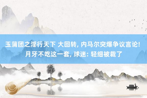 玉蒲团之淫行天下 大回转， 内马尔突爆争议言论! 月牙不吃这一套， 球迷: 轻细被裁了