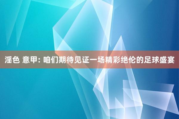 淫色 意甲: 咱们期待见证一场精彩绝伦的足球盛宴