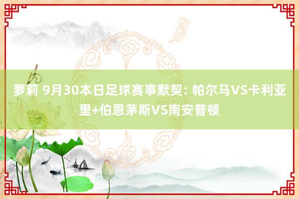 萝莉 9月30本日足球赛事默契: 帕尔马VS卡利亚里+伯恩茅斯VS南安普顿