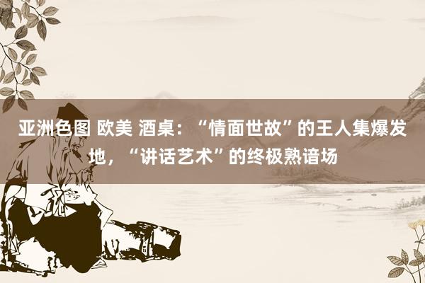 亚洲色图 欧美 酒桌：“情面世故”的王人集爆发地，“讲话艺术”的终极熟谙场