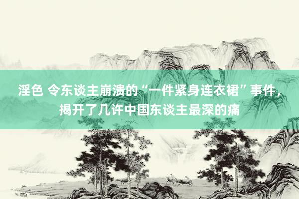 淫色 令东谈主崩溃的“一件紧身连衣裙”事件，揭开了几许中国东谈主最深的痛