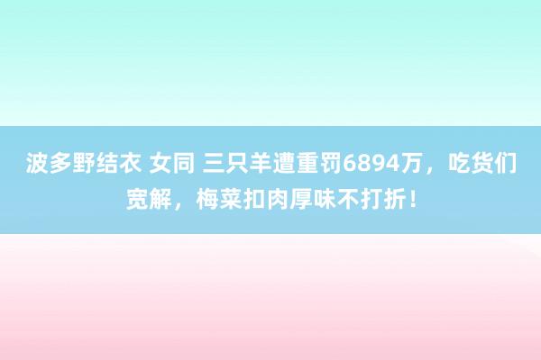 波多野结衣 女同 三只羊遭重罚6894万，吃货们宽解，梅菜扣肉厚味不打折！