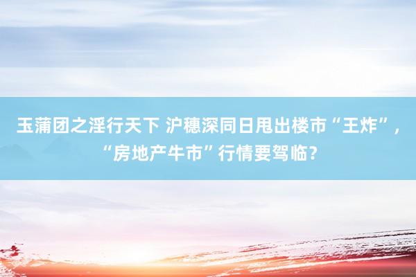 玉蒲团之淫行天下 沪穗深同日甩出楼市“王炸”，“房地产牛市”行情要驾临？