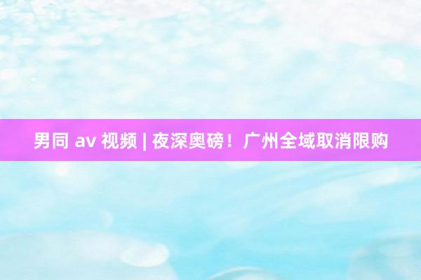 男同 av 视频 | 夜深奥磅！广州全域取消限购