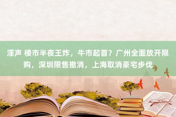 淫声 楼市半夜王炸，牛市起首？广州全面放开限购，深圳限售撤消，上海取消豪宅步伐