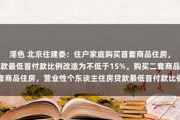 淫色 北京住建委：住户家庭购买首套商品住房，营业性个东谈主住房贷款最低首付款比例改造为不低于15%。购买二套商品住房，营业性个东谈主住房贷款最低首付款比例改造为不低于20%