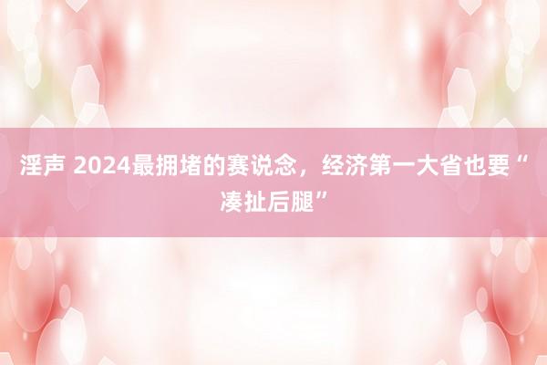 淫声 2024最拥堵的赛说念，经济第一大省也要“凑扯后腿”