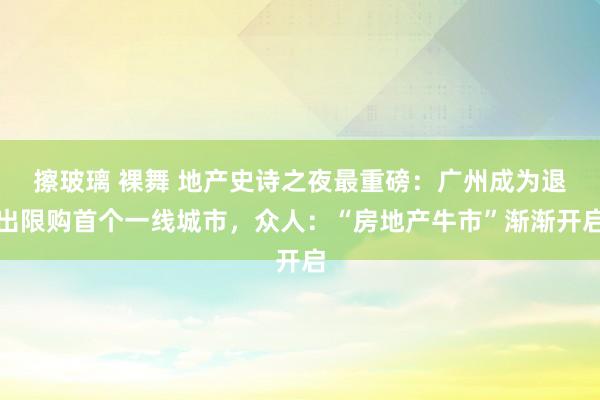 擦玻璃 裸舞 地产史诗之夜最重磅：广州成为退出限购首个一线城市，众人：“房地产牛市”渐渐开启